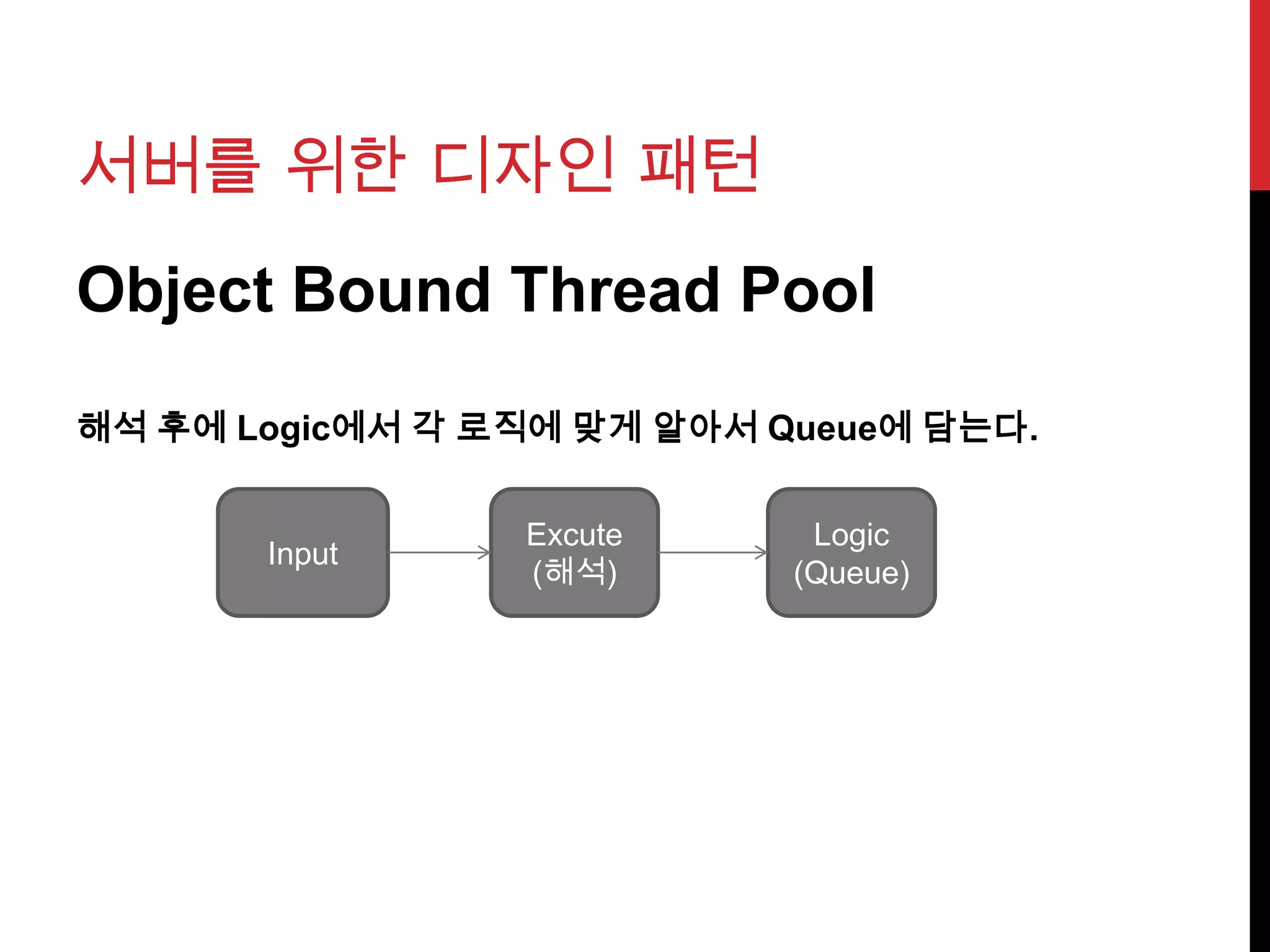 서버를 위한 디자인 패턴
Object Bound Thread Pool
해석 후에 Logic에서 각 로직에 맞게 알아서 Queue에 담는다.
Input
Excute
(해석)
Logic
(Queue)
 