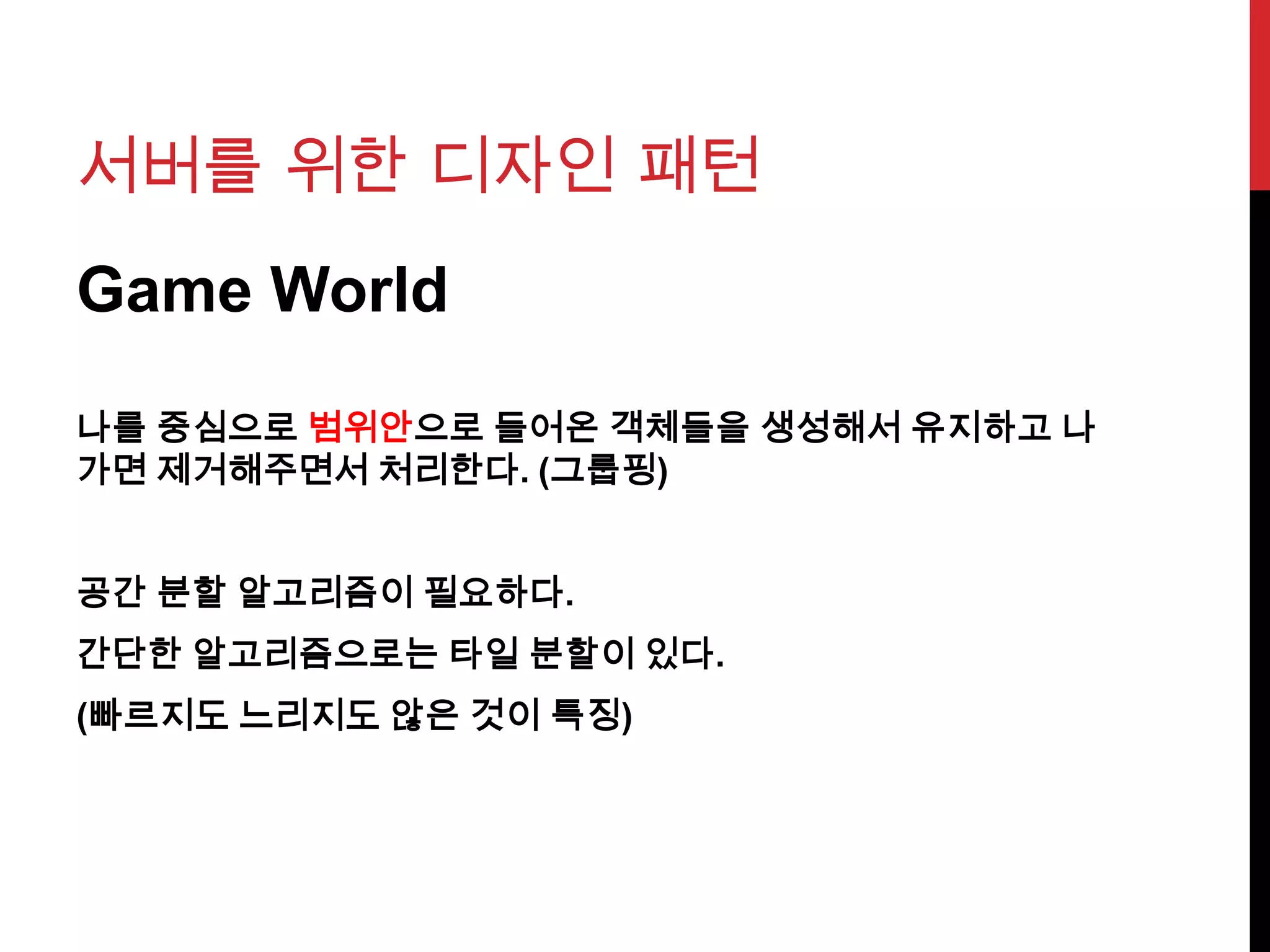서버를 위한 디자인 패턴
Game World
나를 중심으로 범위안으로 들어온 객체들을 생성해서 유지하고 나
가면 제거해주면서 처리한다. (그룹핑)
공간 분할 알고리즘이 필요하다.
간단한 알고리즘으로는 타일 분할이 있다.
(빠르지도 느리지도 않은 것이 특징)
 