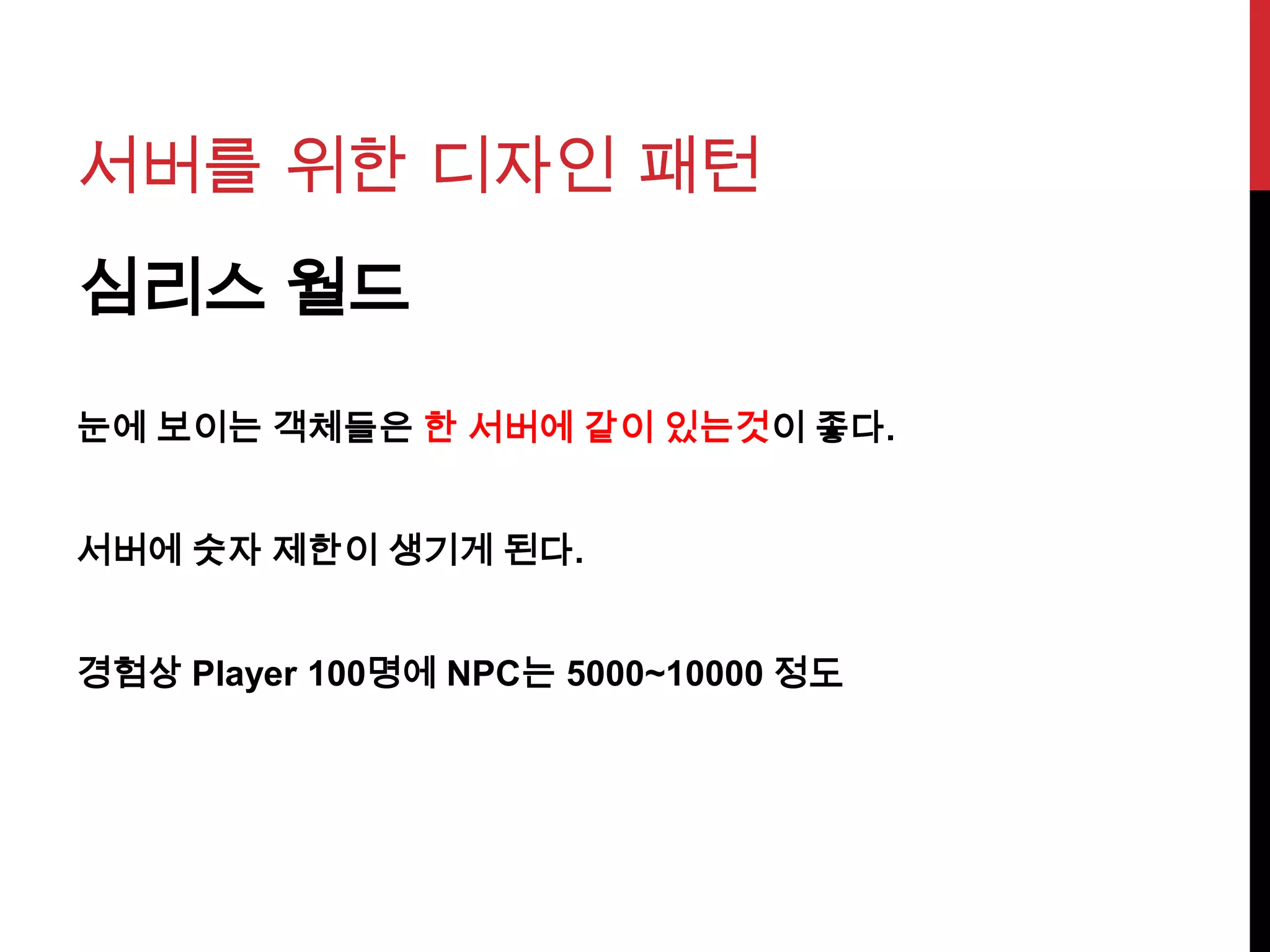 서버를 위한 디자인 패턴
심리스 월드
눈에 보이는 객체들은 한 서버에 같이 있는것이 좋다.
서버에 숫자 제한이 생기게 된다.
경험상 Player 100명에 NPC는 5000~10000 정도
 