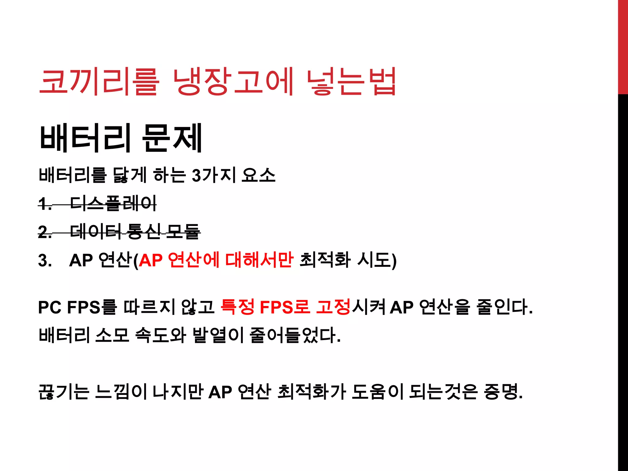 코끼리를 냉장고에 넣는법
배터리 문제
배터리를 닳게 하는 3가지 요소
1. 디스플레이
2. 데이터 통신 모듈
3. AP 연산(AP 연산에 대해서만 최적화 시도)
PC FPS를 따르지 않고 특정 FPS로 고정시켜 AP 연산을 줄인다.
배터리 소모 속도와 발열이 줄어들었다.
끊기는 느낌이 나지만 AP 연산 최적화가 도움이 되는것은 증명.
 