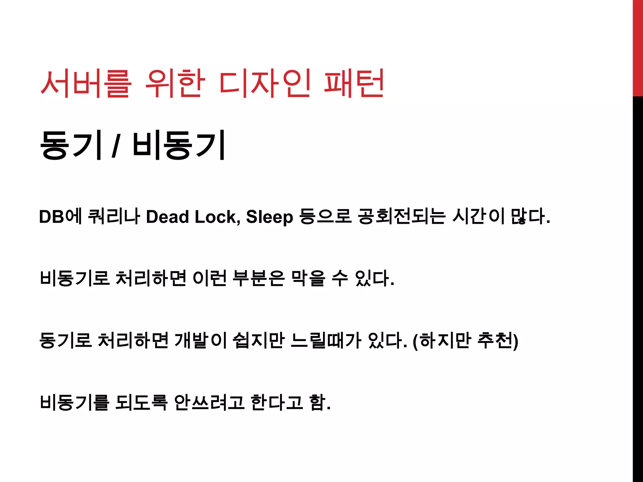 서버를 위한 디자인 패턴
동기 / 비동기
DB에 쿼리나 Dead Lock, Sleep 등으로 공회전되는 시간이 많다.
비동기로 처리하면 이런 부분은 막을 수 있다.
동기로 처리하면 개발이 쉽지만 느릴때가 있다. (하지만 추천)
비동기를 되도록 안쓰려고 한다고 함.
 