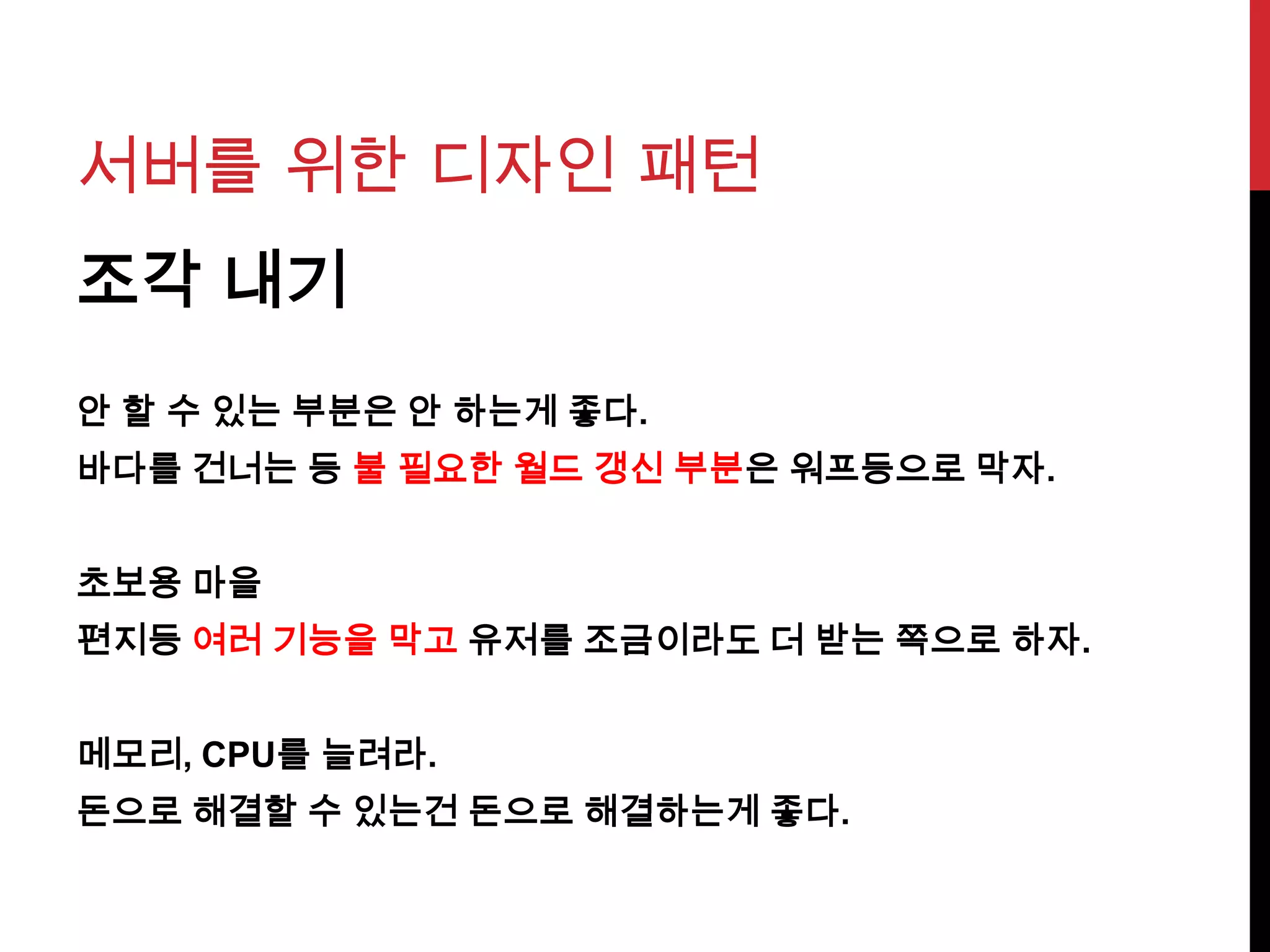 서버를 위한 디자인 패턴
조각 내기
안 할 수 있는 부분은 안 하는게 좋다.
바다를 건너는 등 불 필요한 월드 갱신 부분은 워프등으로 막자.
초보용 마을
편지등 여러 기능을 막고 유저를 조금이라도 더 받는 쪽으로 하자.
메모리, CPU를 늘려라.
돈으로 해결할 수 있는건 돈으로 해결하는게 좋다.
 