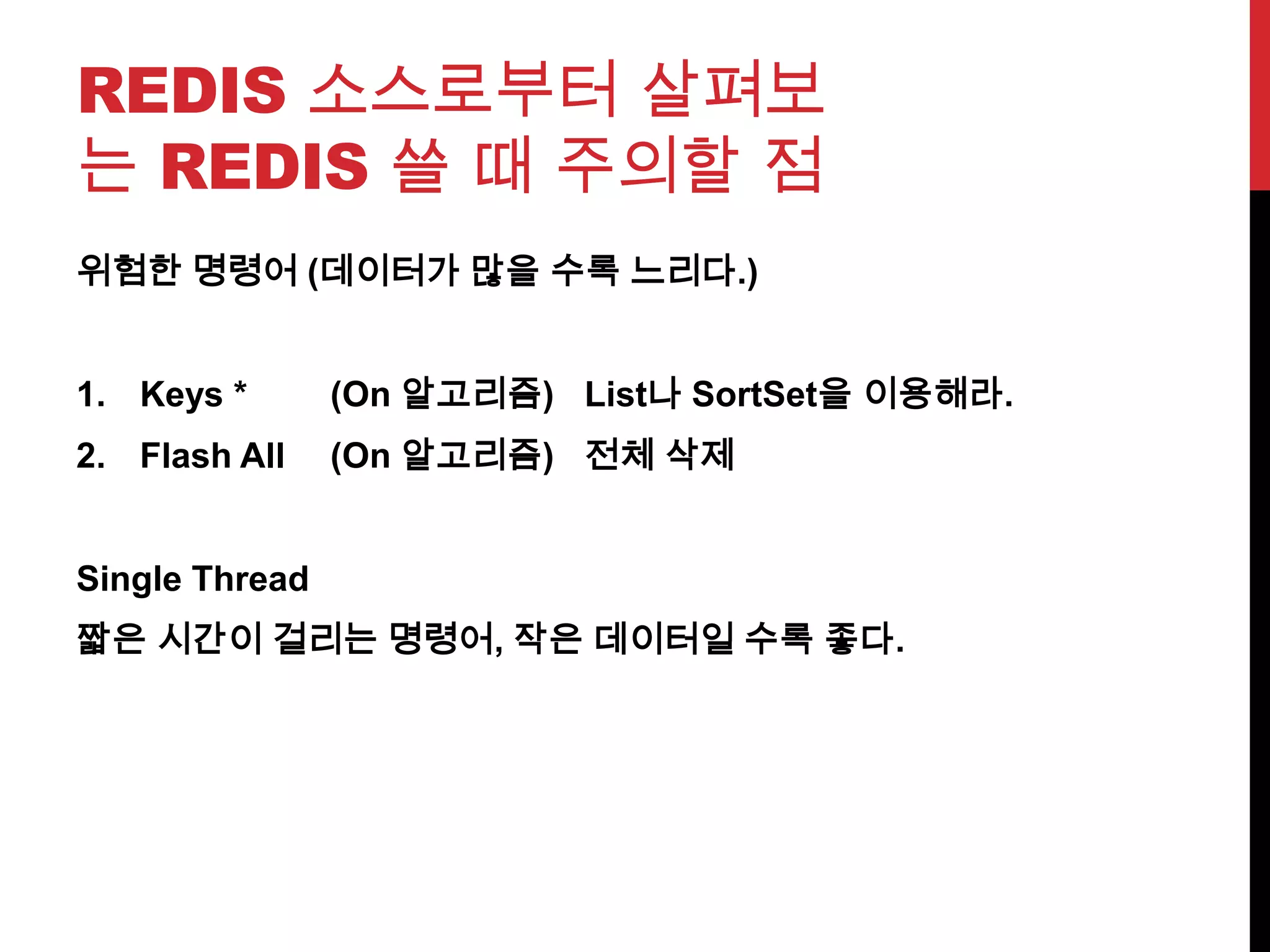 REDIS 소스로부터 살펴보
는 REDIS 쓸 때 주의할 점
위험한 명령어 (데이터가 많을 수록 느리다.)
1. Keys * (On 알고리즘) List나 SortSet을 이용해라.
2. Flash All (On 알고리즘) 전체 삭제
Single Thread
짧은 시간이 걸리는 명령어, 작은 데이터일 수록 좋다.
 