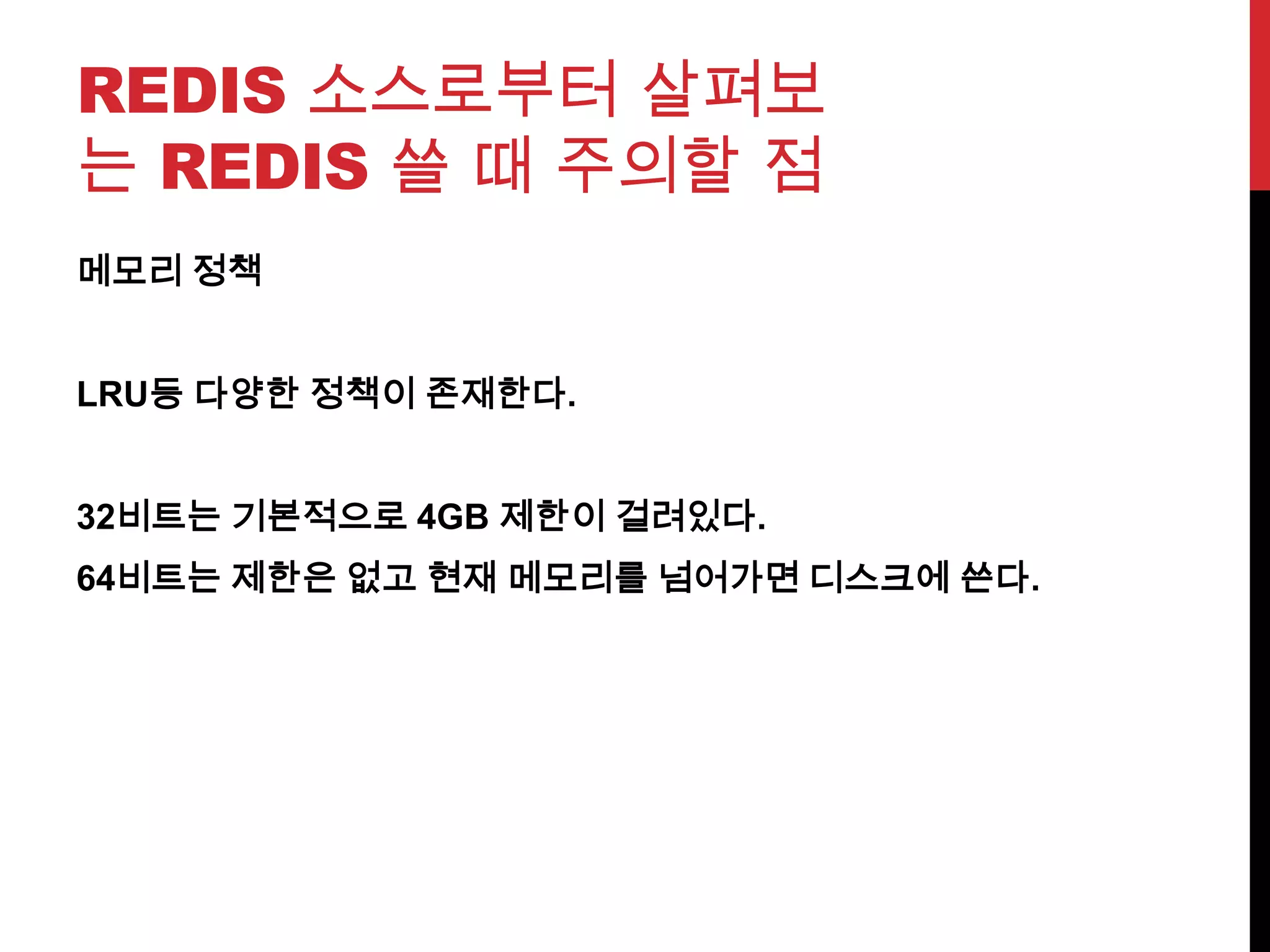 REDIS 소스로부터 살펴보
는 REDIS 쓸 때 주의할 점
메모리 정책
LRU등 다양한 정책이 존재한다.
32비트는 기본적으로 4GB 제한이 걸려있다.
64비트는 제한은 없고 현재 메모리를 넘어가면 디스크에 쓴다.
 
