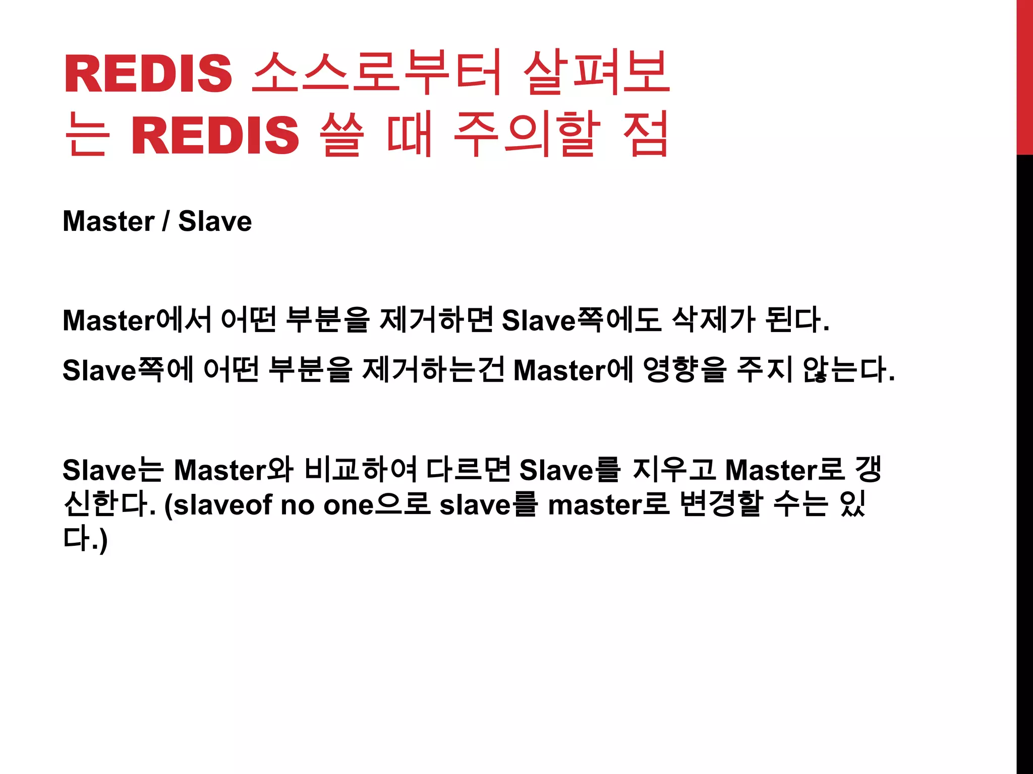 REDIS 소스로부터 살펴보
는 REDIS 쓸 때 주의할 점
Master / Slave
Master에서 어떤 부분을 제거하면 Slave쪽에도 삭제가 된다.
Slave쪽에 어떤 부분을 제거하는건 Master에 영향을 주지 않는다.
Slave는 Master와 비교하여 다르면 Slave를 지우고 Master로 갱
신한다. (slaveof no one으로 slave를 master로 변경할 수는 있
다.)
 