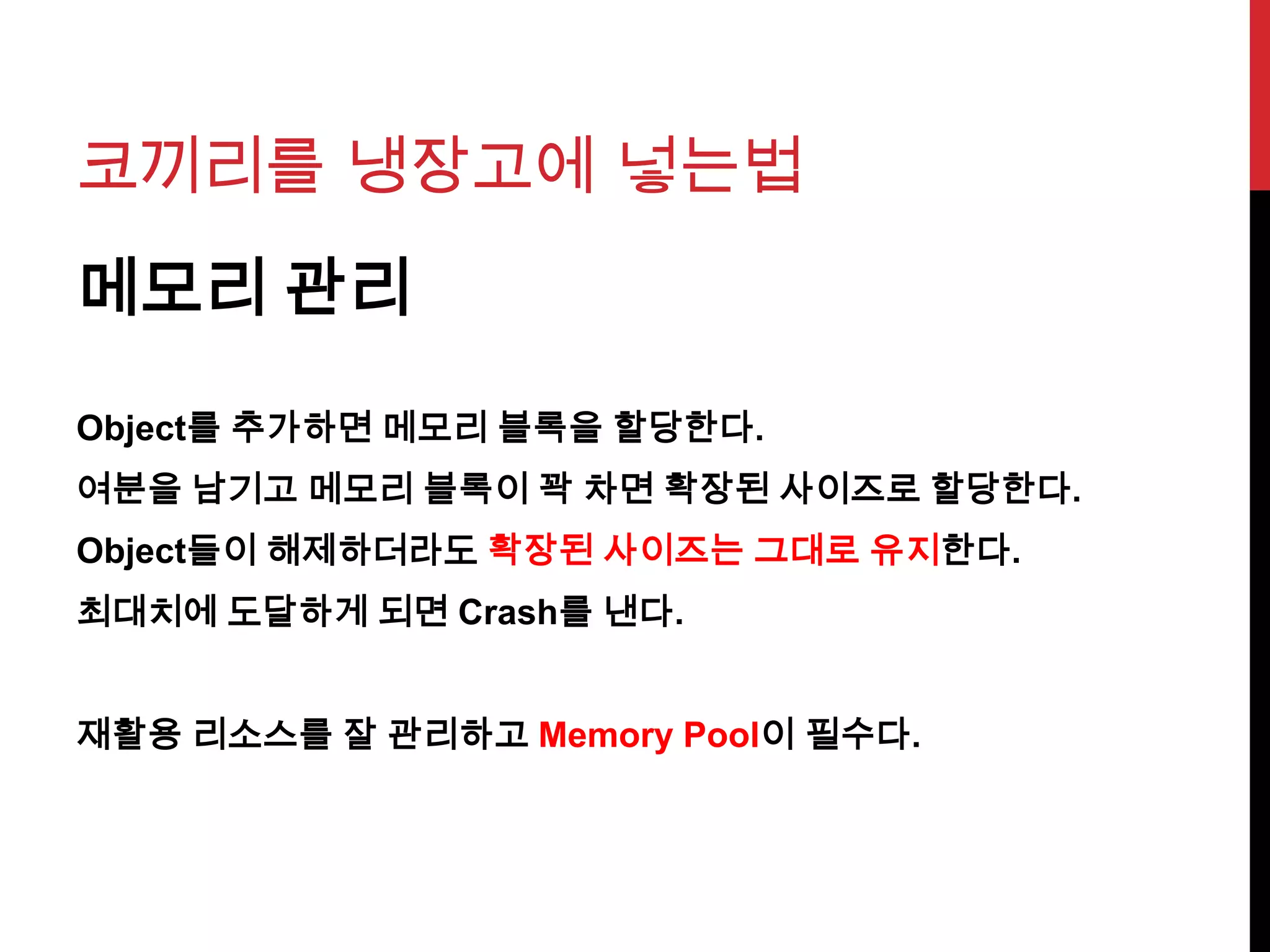 코끼리를 냉장고에 넣는법
메모리 관리
Object를 추가하면 메모리 블록을 할당한다.
여분을 남기고 메모리 블록이 꽉 차면 확장된 사이즈로 할당한다.
Object들이 해제하더라도 확장된 사이즈는 그대로 유지한다.
최대치에 도달하게 되면 Crash를 낸다.
재활용 리소스를 잘 관리하고 Memory Pool이 필수다.
 