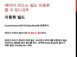 셰이더 리소스 빌드 자동화
할 수 없나요?
자동화 빌드
CruiseControl.NET의 Daily Build로 등록한다.
셰이더 수정이 일어나면 재 빌드가 필요하다.
셰이더 코드가 체크인 되면 빌드 서버에서 셰이더를 포함해서 빌드
하겠다는 설정을 걸고 빌드를 한다. 새벽엔 Daily Build로 돌아가
게끔 설정. (Config On / Off)
 