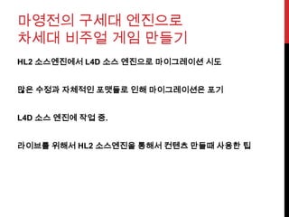 마영전의 구세대 엔진으로
차세대 비주얼 게임 만들기
HL2 소스엔진에서 L4D 소스 엔진으로 마이그레이션 시도
많은 수정과 자체적인 포맷들로 인해 마이그레이션은 포기
L4D 소스 엔진에 작업 중.
라이브를 위해서 HL2 소스엔진을 통해서 컨텐츠 만들때 사용한 팁
 
