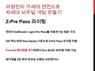 마영전의 구세대 엔진으로
차세대 비주얼 게임 만들기
Z-Pre Pass 라이팅
엔진이 Deffered나 Light Pre Pass를 적용하기는 힘든 구조
32F 텍스쳐에 View-Space 기준으로 Z-Pre Pass 라이팅 적용
Forward 렌더링을 유지하면서 Sun Shaft, DOF등 적용 가능.
렌더링을 2번 해야 하므로 비용은 비싼편이다.
 