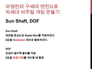 마영전의 구세대 엔진으로
차세대 비주얼 게임 만들기
Sun Shaft, DOF
Sun Shaft
태양을 중심으로 Radial Blur를 적용하였다.
Z값을 Occlusion 정보로 활용하였다.
DOF
초점이 멀수록 블러를 적용
Z값을 초점 거리를 계산할 때 활용
 