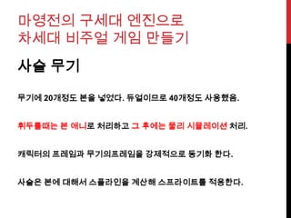 마영전의 구세대 엔진으로
차세대 비주얼 게임 만들기
사슬 무기
무기에 20개정도 본을 넣었다. 듀얼이므로 40개정도 사용했음.
휘두를때는 본 애니로 처리하고 그 후에는 물리 시뮬레이션 처리.
캐릭터의 프레임과 무기의프레임을 강제적으로 동기화 한다.
사슬은 본에 대해서 스플라인을 계산해 스프라이트를 적용한다.
 