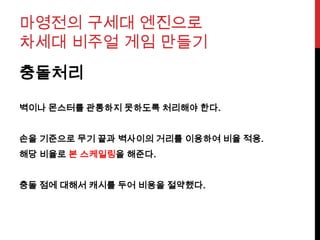 마영전의 구세대 엔진으로
차세대 비주얼 게임 만들기
충돌처리
벽이나 몬스터를 관통하지 못하도록 처리해야 한다.
손을 기준으로 무기 끝과 벽사이의 거리를 이용하여 비율 적용.
해당 비율로 본 스케일링을 해준다.
충돌 점에 대해서 캐시를 두어 비용을 절약했다.
 