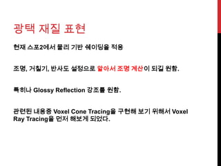 광택 재질 표현
현재 스포2에서 물리 기반 쉐이딩을 적용
조명, 거칠기, 반사도 설정으로 알아서 조명 계산이 되길 원함.
특히나 Glossy Reflection 강조를 원함.
관련된 내용중 Voxel Cone Tracing을 구현해 보기 위해서 Voxel
Ray Tracing을 먼저 해보게 되었다.
 