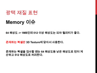 광택 재질 표현
Memory 이슈
64 해상도 -> 1MB인데 512 이상 해상도는 되야 퀄리티가 좋다.
존재하는 복셀만 3D Texture에 담아서 사용한다.
존재하는 복셀을 검사할 때는 64 해상도등 낮은 해상도로 먼저 계
산하고 512 해상도로 처리한다.
 