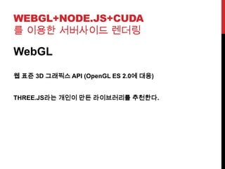 WEBGL+NODE.JS+CUDA
를 이용한 서버사이드 렌더링
WebGL
웹 표준 3D 그래픽스 API (OpenGL ES 2.0에 대응)
THREE.JS라는 개인이 만든 라이브러리를 추천한다.
 