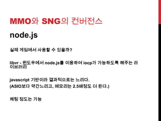 MMO와 SNG의 컨버전스
node.js
실제 게임에서 사용할 수 있을까?
libvr - 윈도우에서 node.js를 이용하여 iocp가 가능하도록 해주는 라
이브러리
javascript 기반이라 결과적으로는 느리다.
(ASIO보다 약간느리고, 메모리는 2.5배정도 더 든다.)
채팅 정도는 가능
 