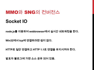 MMO와 SNG의 컨버전스
Socket IO
node.js를 이용하여 webbrowser에서 실시간 네트워킹을 한다.
Win32에서 tcp에 연결하려면 쉽지 않다.
HTTP로 일단 연결하고 HTTP 1.1로 연결을 유지시켜야 한다.
발표자 블로그에 가면 소스 공유 되어 있음.
 