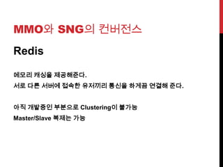 MMO와 SNG의 컨버전스
Redis
메모리 캐싱을 제공해준다.
서로 다른 서버에 접속한 유저끼리 통신을 하게끔 연결해 준다.
아직 개발중인 부분으로 Clustering이 불가능
Master/Slave 복제는 가능
 