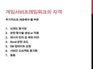 게임서버프레임워크의 자격
추가적으로 제공해야 될 부분
1. 쓰레드 동시성
2. 관련 함수들 생성 or 적용
3. 메시지 인자 값 예외 처리
4. Send 관련 코드
5. DB 업데이트 요청
6. 서버간 오브젝트 동기화
7. 등등
 