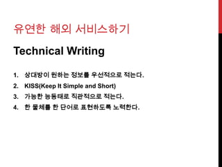 유연한 해외 서비스하기
Technical Writing
1. 상대방이 원하는 정보를 우선적으로 적는다.
2. KISS(Keep It Simple and Short)
3. 가능한 능동태로 직관적으로 적는다.
4. 한 물체를 한 단어로 표현하도록 노력한다.
 