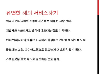 유연한 해외 서비스하기
외국의 엔지니어와 소통하려면 하루 이틀은 금방 간다.
개발자와 PM의 사고 방식이 다르다는 것도 기억해라.
현지 엔지니어의 레벨은 신입이라 가정하고 간단하게 적도록 노력.
글보다는 그림, 다이어그램으로 만드는게 더 효과적일 수 있다.
스크린샷을 뜨고 박스로 강조하는 것도 좋다.
 