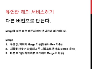 유연한 해외 서비스하기
다른 버전으로 만든다.
Merge를 바로 바로 해주지 않으면 나중에 피곤해진다.
Merge
1. 구간 (선택해서 Merge 가능(범위나 Rev 기준))
2. 재통합(개발이 완료되고 주 저장소로 통째로 Merge 가능)
3. 다른 트리(두개의 다른 트리끼리 Merge도 가능)
 