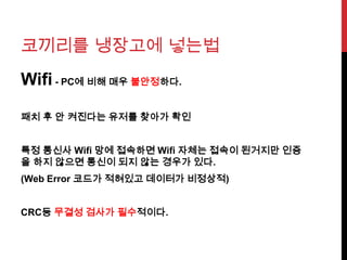 코끼리를 냉장고에 넣는법
Wifi - PC에 비해 매우 불안정하다.
패치 후 안 켜진다는 유저를 찾아가 확인
특정 통신사 Wifi 망에 접속하면 Wifi 자체는 접속이 된거지만 인증
을 하지 않으면 통신이 되지 않는 경우가 있다.
(Web Error 코드가 적혀있고 데이터가 비정상적)
CRC등 무결성 검사가 필수적이다.
 