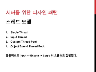 서버를 위한 디자인 패턴
스레드 모델
1. Single Thread
2. Input Thread
3. Custom Thread Pool
4. Object Bound Thread Pool
공통적으로 Input -> Excute -> Logic 의 흐름으로 진행된다.
 