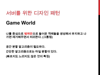 서버를 위한 디자인 패턴
Game World
나를 중심으로 범위안으로 들어온 객체들을 생성해서 유지하고 나
가면 제거해주면서 처리한다. (그룹핑)
공간 분할 알고리즘이 필요하다.
간단한 알고리즘으로는 타일 분할이 있다.
(빠르지도 느리지도 않은 것이 특징)
 
