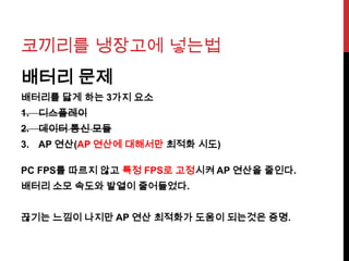 코끼리를 냉장고에 넣는법
배터리 문제
배터리를 닳게 하는 3가지 요소
1. 디스플레이
2. 데이터 통신 모듈
3. AP 연산(AP 연산에 대해서만 최적화 시도)
PC FPS를 따르지 않고 특정 FPS로 고정시켜 AP 연산을 줄인다.
배터리 소모 속도와 발열이 줄어들었다.
끊기는 느낌이 나지만 AP 연산 최적화가 도움이 되는것은 증명.
 