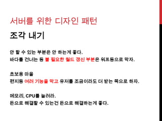 서버를 위한 디자인 패턴
조각 내기
안 할 수 있는 부분은 안 하는게 좋다.
바다를 건너는 등 불 필요한 월드 갱신 부분은 워프등으로 막자.
초보용 마을
편지등 여러 기능을 막고 유저를 조금이라도 더 받는 쪽으로 하자.
메모리, CPU를 늘려라.
돈으로 해결할 수 있는건 돈으로 해결하는게 좋다.
 