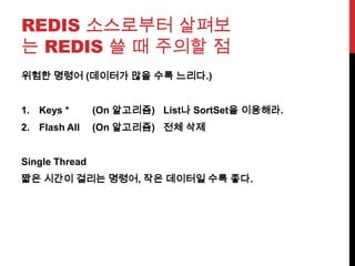 REDIS 소스로부터 살펴보
는 REDIS 쓸 때 주의할 점
위험한 명령어 (데이터가 많을 수록 느리다.)
1. Keys * (On 알고리즘) List나 SortSet을 이용해라.
2. Flash All (On 알고리즘) 전체 삭제
Single Thread
짧은 시간이 걸리는 명령어, 작은 데이터일 수록 좋다.
 