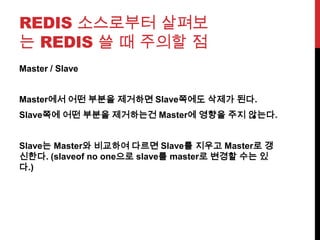 REDIS 소스로부터 살펴보
는 REDIS 쓸 때 주의할 점
Master / Slave
Master에서 어떤 부분을 제거하면 Slave쪽에도 삭제가 된다.
Slave쪽에 어떤 부분을 제거하는건 Master에 영향을 주지 않는다.
Slave는 Master와 비교하여 다르면 Slave를 지우고 Master로 갱
신한다. (slaveof no one으로 slave를 master로 변경할 수는 있
다.)
 