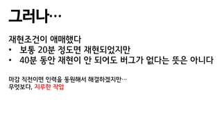 그러나…
재현조건이 애매했다
• 보통 20분 정도면 재현되었지만
• 40분 동안 재현이 안 되어도 버그가 없다는 뜻은 아니다
마감 직전이면 인력을 동원해서 해결하겠지만…
무엇보다, 지루한 작업
 