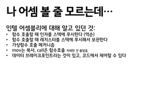 나 어셈 볼 줄 모르는데…
인텔 어셈블리에 대해 알고 있던 것:
• 함수 호출할 때 인자를 스택에 푸시한다 (역순)
• 함수 호출할 때 레지스터를 스택에 푸시해서 보관한다
• 가상함수 호출 메커니즘
• mov는 복사, call은 함수호출 자세한 건 몰랐음
• 데이터 브레이크포인트라는 것이 있고, 코드에서 제어할 수 있다
 