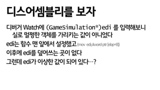 디버거 Watch에 (GameSimulation*)edi 를 입력해보니
실로 멀쩡한 객체를 가리키는 값이 아니었다
edi는 함수 맨 앞에서 설정했고(mov edi,dwordptr[ebp+8])
이후에 edi를 덮어쓰는 곳이 없다
그런데 edi가 이상한 값이 되어 있다…?
디스어셈블리를 보자
 