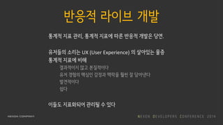 반응적 라이브 개발
통계적 지표 관리, 통계적 지표에 따른 반응적 개발은 당연.
유저들의 소리는 UX (User Experience) 의 살아있는 물증
통계적 지표에 비해
결과적이지 않고 본질적이다
유저 경험의 핵심인 감정과 맥락을 훨씬 잘 담아낸다
발견적이다
쉽다
이들도 지표화되어 관리될 수 있다
 