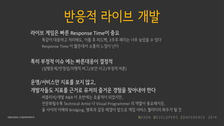 반응적 라이브 개발
라이브 게임은 빠른 Response Time이 중요
똑같이 대응하고 처리해도, 이틀 후 피드백, 2주후 패치는 너무 늦었을 수 있다
Response Time 이 짧은데서 소통의 느낌이 난다
특히 부정적 이슈 에는 빠른대응이 결정적
(실행문제/안정성/치명적 버그/보안 사고/부정적 여론)
운영/서비스만 지표를 보지 않고,
개발자들도 지표를 근거로 유저의 즐거운 경험을 찾아내야 한다
퍼블리셔/개발 R&R 이 초반에는 효율적이 되었지만,
전문화될수록 Technical Artist 나 Visual Programmer 의 역할이 중요해지듯,
둘 사이의 이해와 Bridging, 병목과 갈등 해결이 앞으로 게임 서비스 퀄리티의 화두가 될 것
 