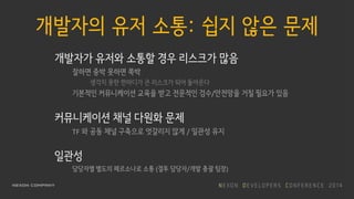개발자의 유저 소통: 쉽지 않은 문제
개발자가 유저와 소통할 경우 리스크가 많음
잘하면 중박 못하면 쪽박
생각치 못한 한마디가 큰 리스크가 되어 돌아온다
기본적인 커뮤니케이션 교육을 받고 전문적인 검수/안전망을 거칠 필요가 있음
커뮤니케이션 채널 다원화 문제
TF 와 공동 채널 구축으로 엇갈리지 않게 / 일관성 유지
일관성
담당자별 별도의 페르소나로 소통 (결투 담당자/개발 총괄 팀장)
 
