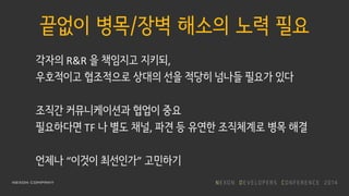 끝없이 병목/장벽 해소의 노력 필요
각자의 R&R 을 책임지고 지키되,
우호적이고 협조적으로 상대의 선을 적당히 넘나들 필요가 있다
조직간 커뮤니케이션과 협업이 중요
필요하다면 TF 나 별도 채널, 파견 등 유연한 조직체계로 병목 해결
언제나 “이것이 최선인가” 고민하기
 