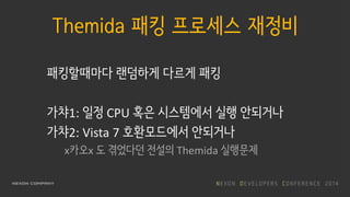 Themida 패킹 프로세스 재정비
패킹할때마다 랜덤하게 다르게 패킹
가챠1: 일정 CPU 혹은 시스템에서 실행 안되거나
가챠2: Vista 7 호환모드에서 안되거나
x카오x 도 겪었다던 전설의 Themida 실행문제
 