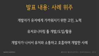 발표 내용: 사례 위주
개발자가 유저에게 가까워지기 위한 고민, 노력
유저모니터링 툴 개발/도입/활용
개발자가 나서서 유저와 소통하고 호흡하며 개발한 사례
 