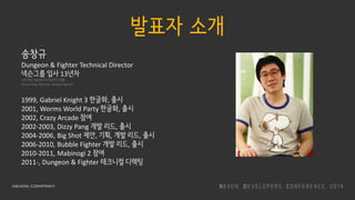 발표자 소개
송창규
Dungeon & Fighter Technical Director
넥슨그룹 입사 13년차
3개 게임 처음부터 라이브까지 개발
(Dizzy Pang, Big Shot, Bubble Fighter)
1999, Gabriel Knight 3 한글화, 출시
2001, Worms World Party 한글화, 출시
2002, Crazy Arcade 참여
2002-2003, Dizzy Pang 개발 리드, 출시
2004-2006, Big Shot 제안, 기획, 개발 리드, 출시
2006-2010, Bubble Fighter 개발 리드, 출시
2010-2011, Mabinogi 2 참여
2011-, Dungeon & Fighter 테크니컬 디렉팅
 