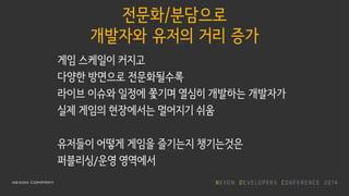 전문화/분담으로
개발자와 유저의 거리 증가
게임 스케일이 커지고
다양한 방면으로 전문화될수록
라이브 이슈와 일정에 쫓기며 열심히 개발하는 개발자가
실제 게임의 현장에서는 멀어지기 쉬움
유저들이 어떻게 게임을 즐기는지 챙기는것은
퍼블리싱/운영 영역에서
 