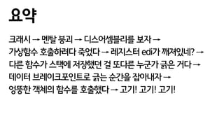 크래시 → 멘탈 붕괴 → 디스어셈블리를 보자 →
가상함수 호출하려다 죽었다 → 레지스터 edi가 깨져있네? →
다른 함수가 스택에 저장했던 걸 또다른 누군가 긁은 거다 →
데이터 브레이크포인트로 긁는 순간을 잡아내자 →
엉뚱한 객체의 함수를 호출했다 → 고기! 고기! 고기!
요약
 