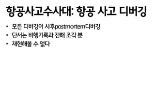 • 모든 디버깅이 사후postmortem디버깅
• 단서는 비행기록과 잔해 조각 뿐
• 재현해볼 수 없다
항공사고수사대: 항공 사고 디버깅
 