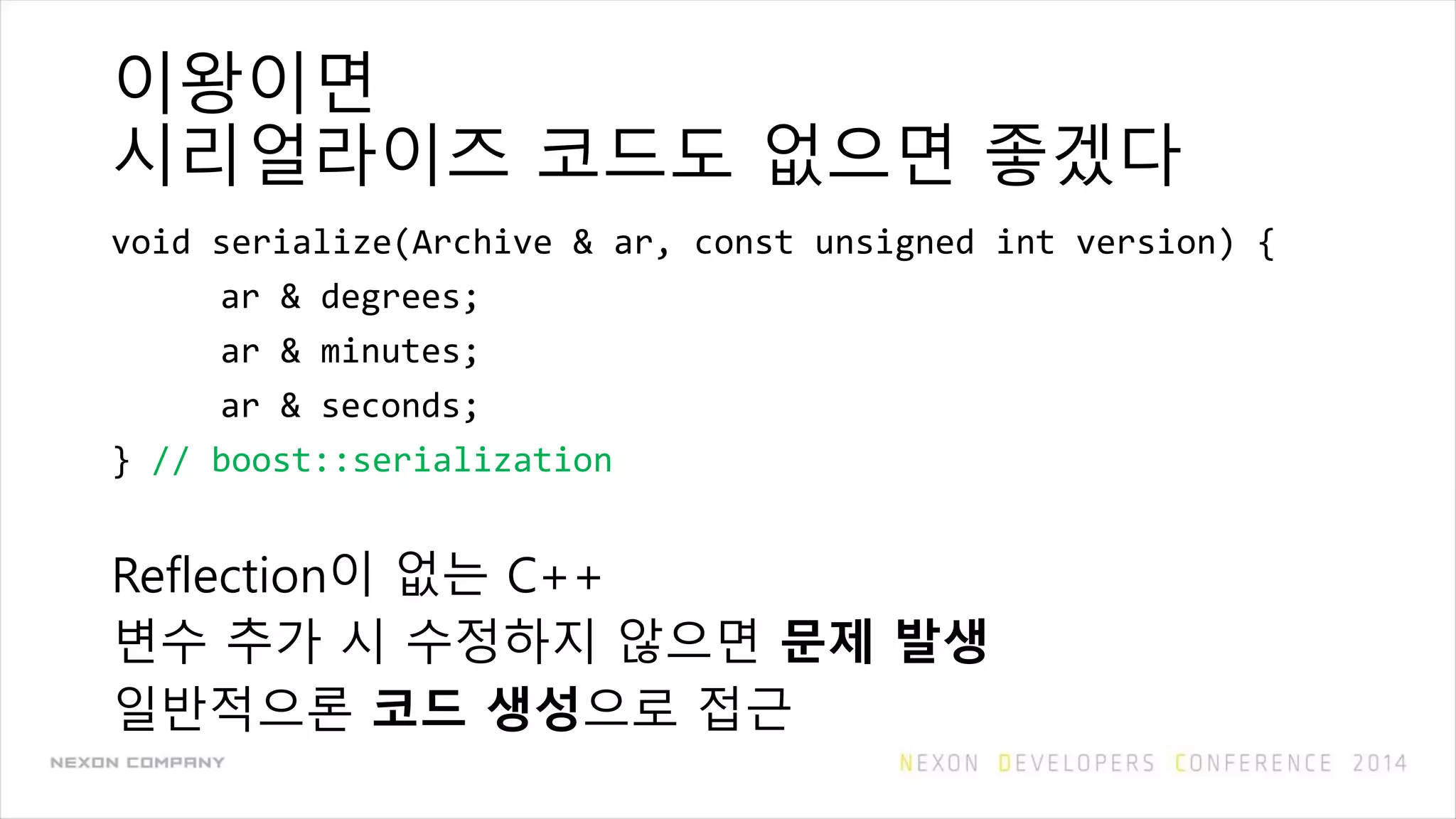 이왕이면
시리얼라이즈 코드도 없으면 좋겠다
void serialize(Archive & ar, const unsigned int version) {
ar & degrees;
ar & minutes;
ar & seconds;
} // boost::serialization
Reflection이 없는 C++
변수 추가 시 수정하지 않으면 문제 발생
일반적으론 코드 생성으로 접근
 