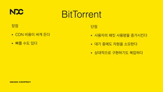 단점
• 사용자의 패킷 사용량을 증가시킨다
• 대기 중에도 자원을 소모한다
• 상대적으로 구현하기도 복잡하다
BitTorrent
장점
• CDN 비용이 싸게 든다
• 빠를 수도 있다
 