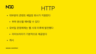 HTTP
• 대부분의 콘텐트 배달망 회사가 지원한다
• 부하 분산을 예비할 수 있다
• 모바일 운영체제는 웹 시대 이후에 발전했다
• 라이브러리가 기본적으로 제공된다
• 캐시
 