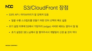 S3/CloudFront 장점
• S3의 API / 라이브러리가 잘 갖춰져 있음
• 일괄 수행 스크립트를 만들기 위한 언어 선택의 폭도 넓음
• 초기 설정 이후에 S3에서 가장자리 (edge) 서버로 배포는 알아서 잘 됨
• 초기 설정은 SE느님께서 잘 챙겨주셔서 개발팀이 신경 쓸 것이 적다
 